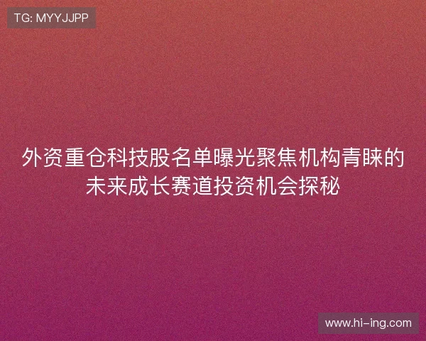 外资重仓科技股名单曝光聚焦机构青睐的未来成长赛道投资机会探秘