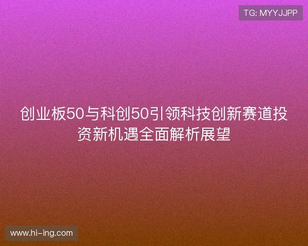 创业板50与科创50引领科技创新赛道投资新机遇全面解析展望